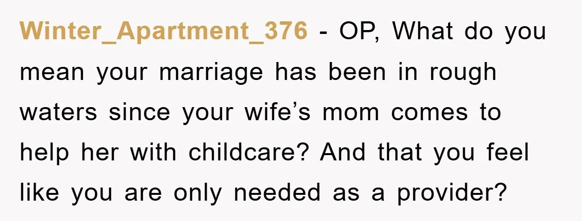 Winter_Apartment_376 − OP, What do you mean your marriage has been in rough waters since your wife’s mom comes to help her with childcare? And that you feel like you...