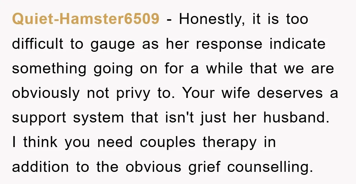 Quiet-Hamster6509 − Honestly, it is too difficult to gauge as her response indicate something going on for a while that we are obviously not privy to. Your wife deserves a...