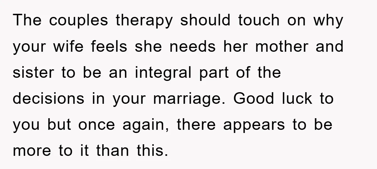The couples therapy should touch on why your wife feels she needs her mother and sister to be an integral part of the decisions in your marriage. Good luck to...