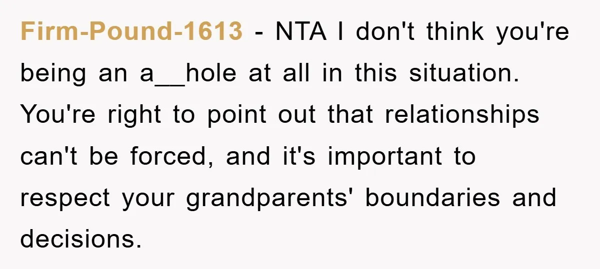 Firm-Pound-1613 − NTA I don't think you're being an a__hole at all in this situation. You're right to point out that relationships can't be forced, and it's important to respect...