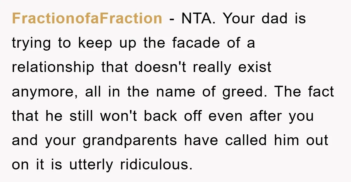 FractionofaFraction − NTA. Your dad is trying to keep up the facade of a relationship that doesn't really exist anymore, all in the name of greed. The fact that he...