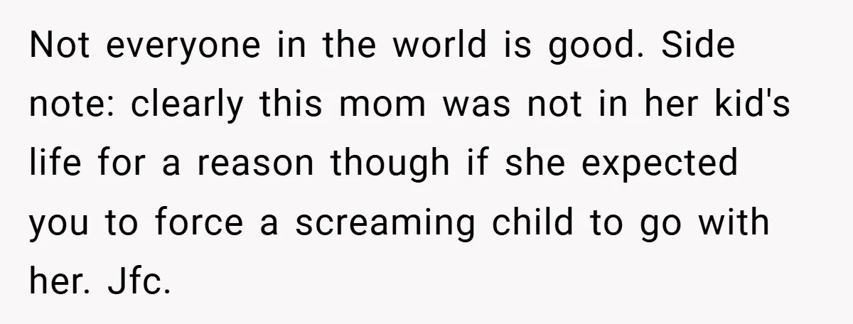Not everyone in the world is good. Side note: clearly this mom was not in her kid's life for a reason though if she expected you to force a screaming...