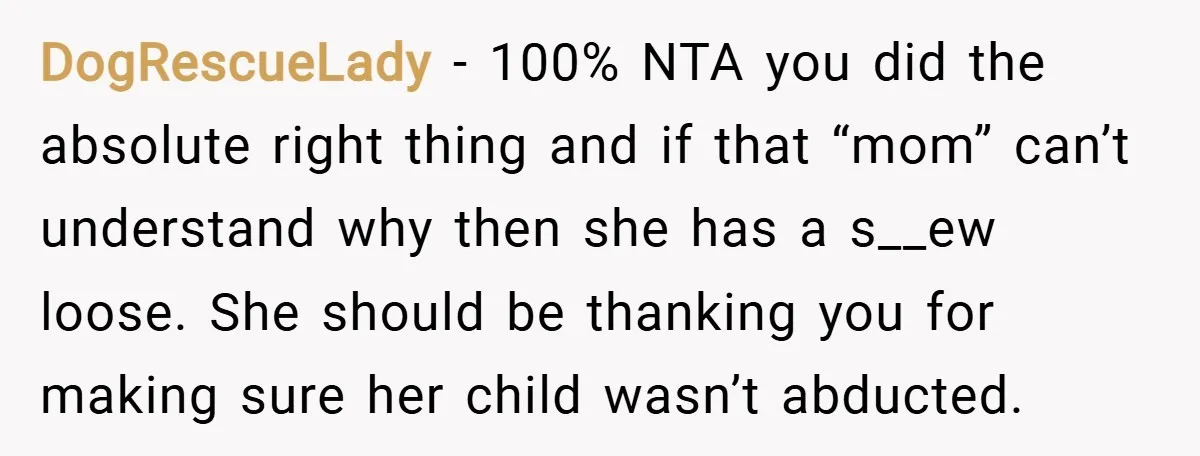 DogRescueLady − 100% NTA you did the absolute right thing and if that “mom” can’t understand why then she has a s__ew loose. She should be thanking you for making...