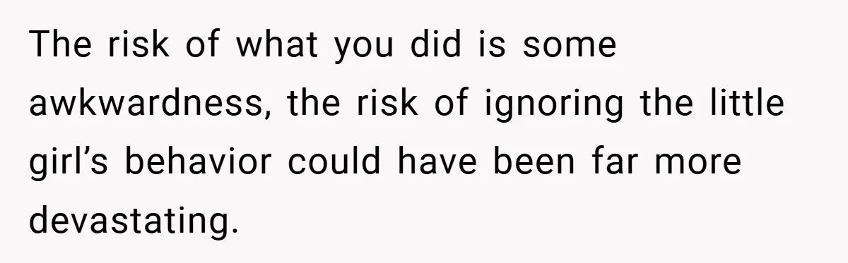 The risk of what you did is some awkwardness, the risk of ignoring the little girl’s behavior could have been far more devastating.