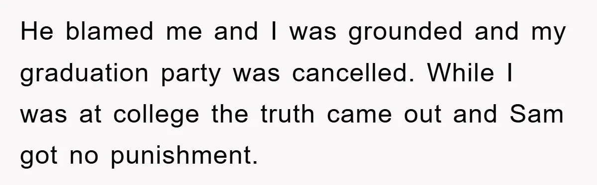 He blamed me and I was grounded and my graduation party was cancelled. While I was at college the truth came out and Sam got no punishment.