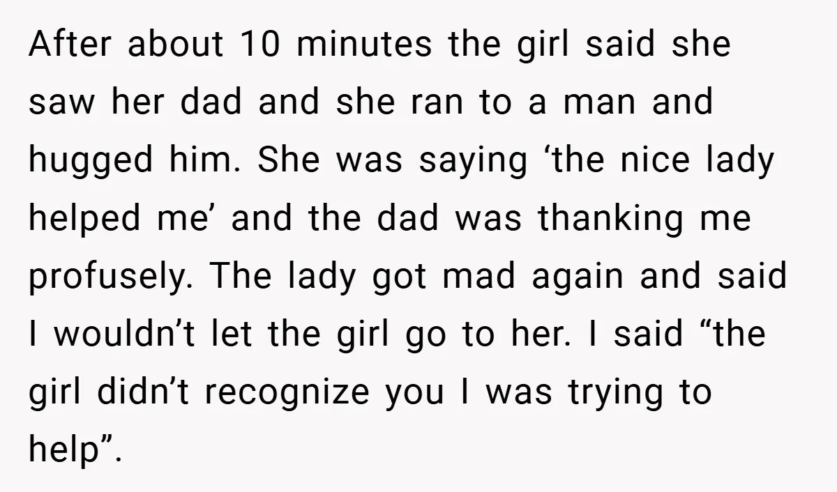 After about 10 minutes the girl said she saw her dad and she ran to a man and hugged him. She was saying ‘the nice lady helped me’ and the...