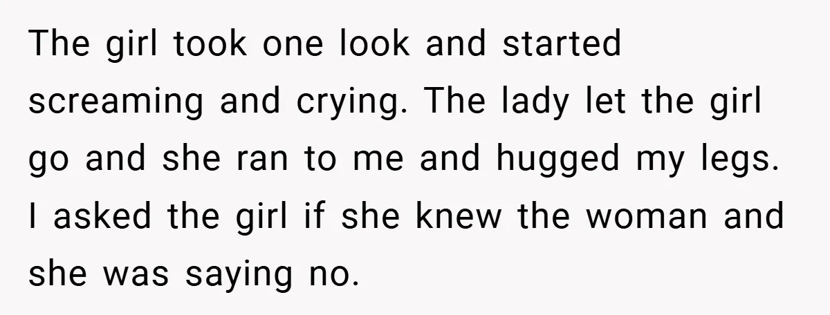 The girl took one look and started screaming and crying. The lady let the girl go and she ran to me and hugged my legs. I asked the girl if...