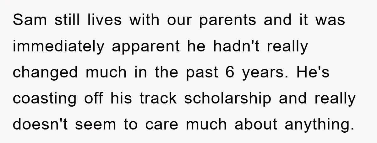 Sam still lives with our parents and it was immediately apparent he hadn't really changed much in the past 6 years. He's coasting off his track scholarship and really doesn't...