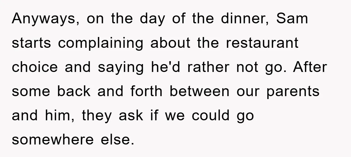 Anyways, on the day of the dinner, Sam starts complaining about the restaurant choice and saying he'd rather not go. After some back and forth between our parents and him,...