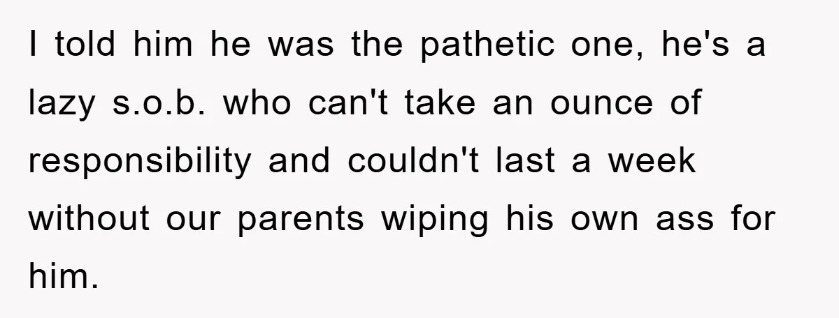 I told him he was the pathetic one, he's a lazy s.o.b. who can't take an ounce of responsibility and couldn't last a week without our parents wiping his own...