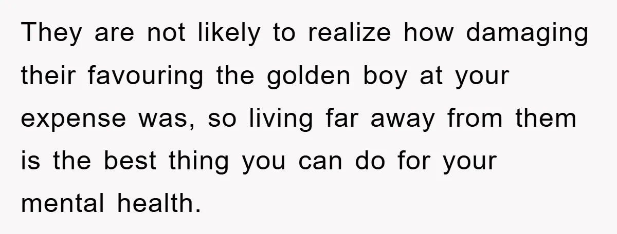 They are not likely to realize how damaging their favouring the golden boy at your expense was, so living far away from them is the best thing you can do...