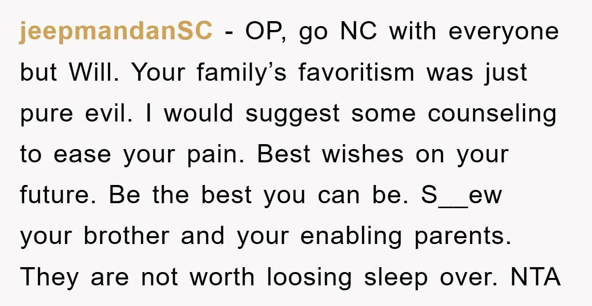 jeepmandanSC − OP, go NC with everyone but Will. Your family’s favoritism was just pure evil. I would suggest some counseling to ease your pain. Best wishes on your future....