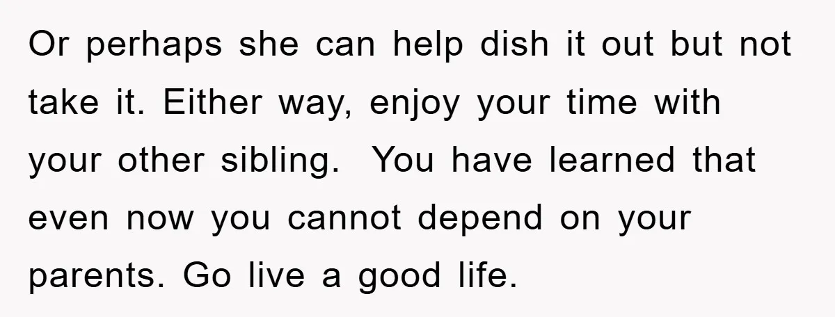 Or perhaps she can help dish it out but not take it. Either way, enjoy your time with your other sibling. You have learned that even now you cannot depend...
