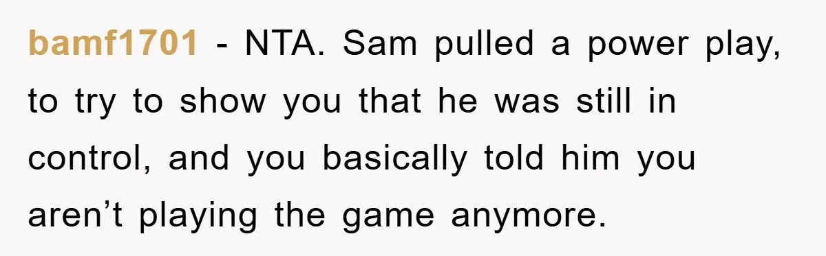 bamf1701 − NTA. Sam pulled a power play, to try to show you that he was still in control, and you basically told him you aren’t playing the game anymore.