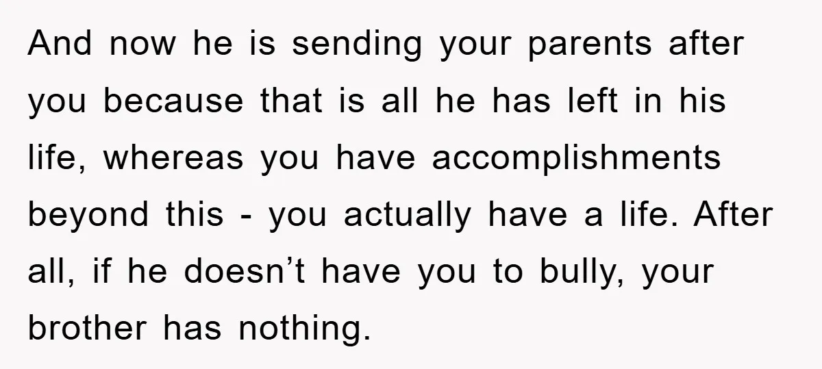 And now he is sending your parents after you because that is all he has left in his life, whereas you have accomplishments beyond this - you actually have a...