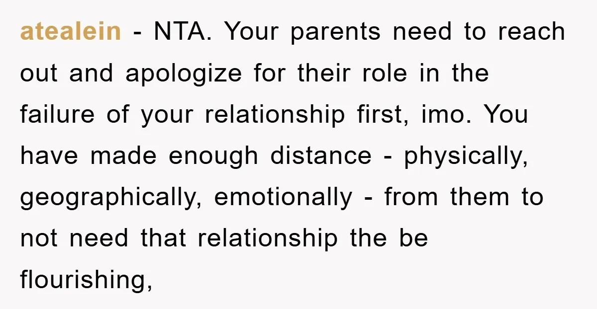 atealein − NTA. Your parents need to reach out and apologize for their role in the failure of your relationship first, imo. You have made enough distance - physically, geographically,...