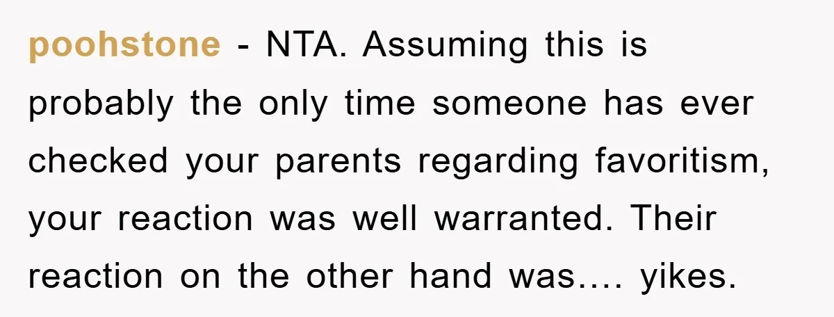 poohstone − NTA. Assuming this is probably the only time someone has ever checked your parents regarding favoritism, your reaction was well warranted. Their reaction on the other hand was…....