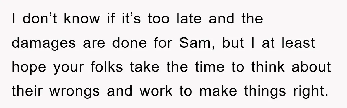 I don’t know if it’s too late and the damages are done for Sam, but I at least hope your folks take the time to think about their wrongs and...