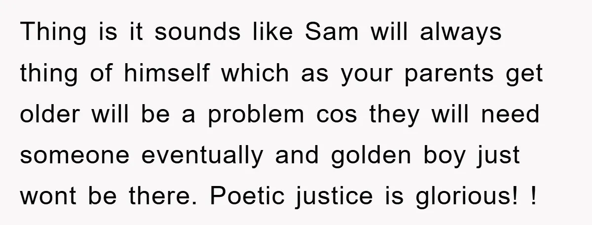 Thing is it sounds like Sam will always thing of himself which as your parents get older will be a problem cos they will need someone eventually and golden boy...