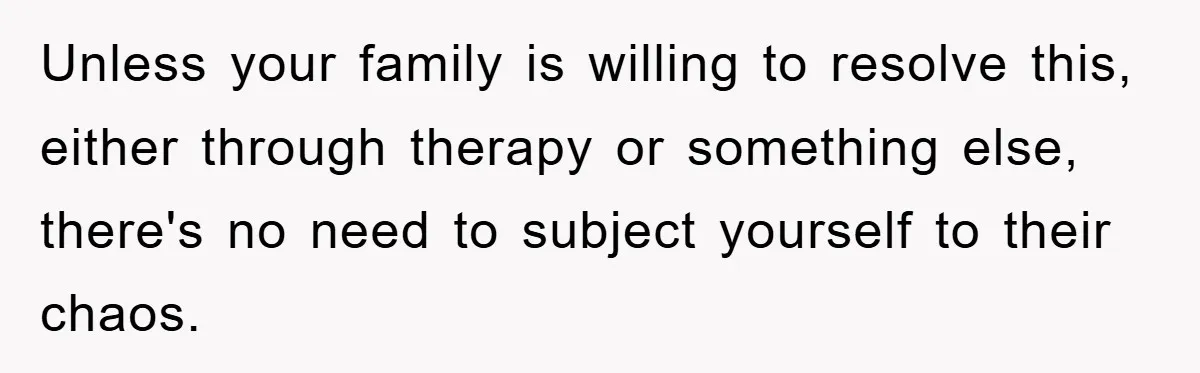 Unless your family is willing to resolve this, either through therapy or something else, there's no need to subject yourself to their chaos.