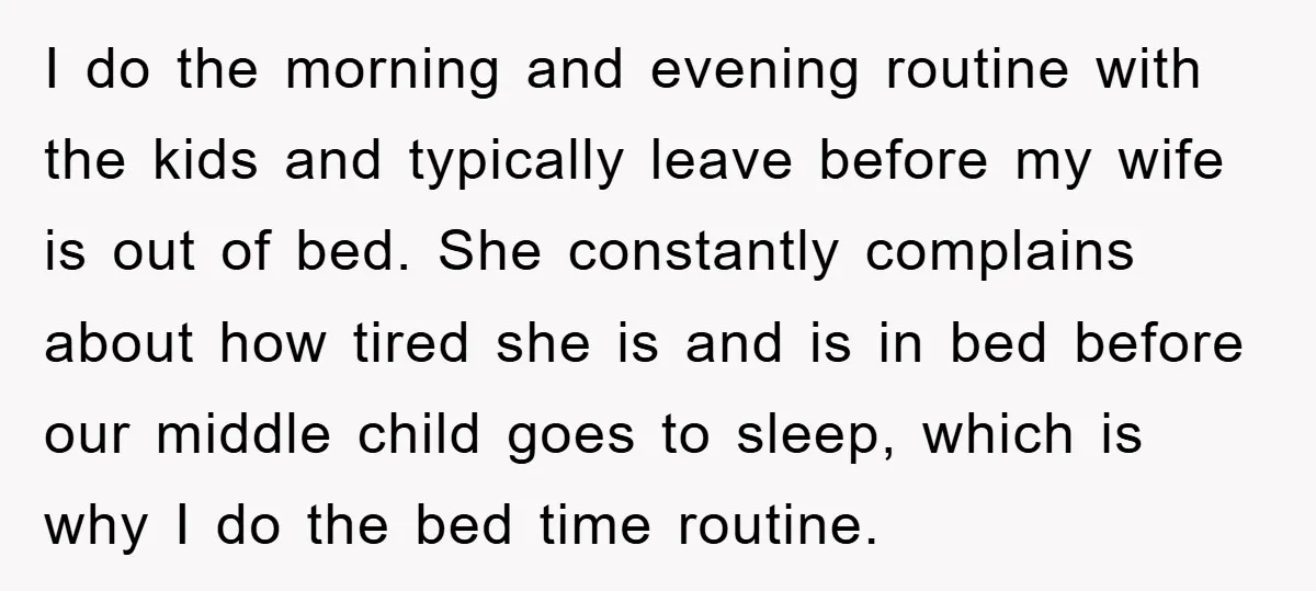 I do the morning and evening routine with the kids and typically leave before my wife is out of bed. She constantly complains about how tired she is and is...