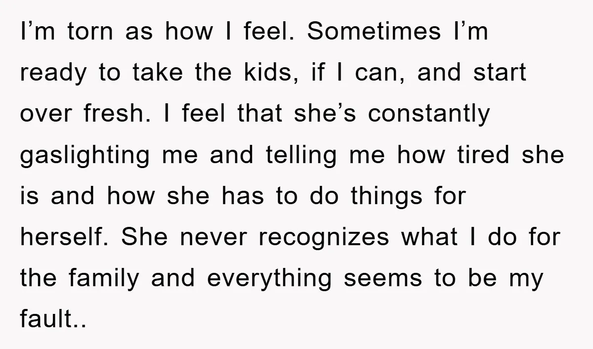 I’m torn as how I feel. Sometimes I’m ready to take the kids, if I can, and start over fresh. I feel that she’s constantly gaslighting me and telling me...
