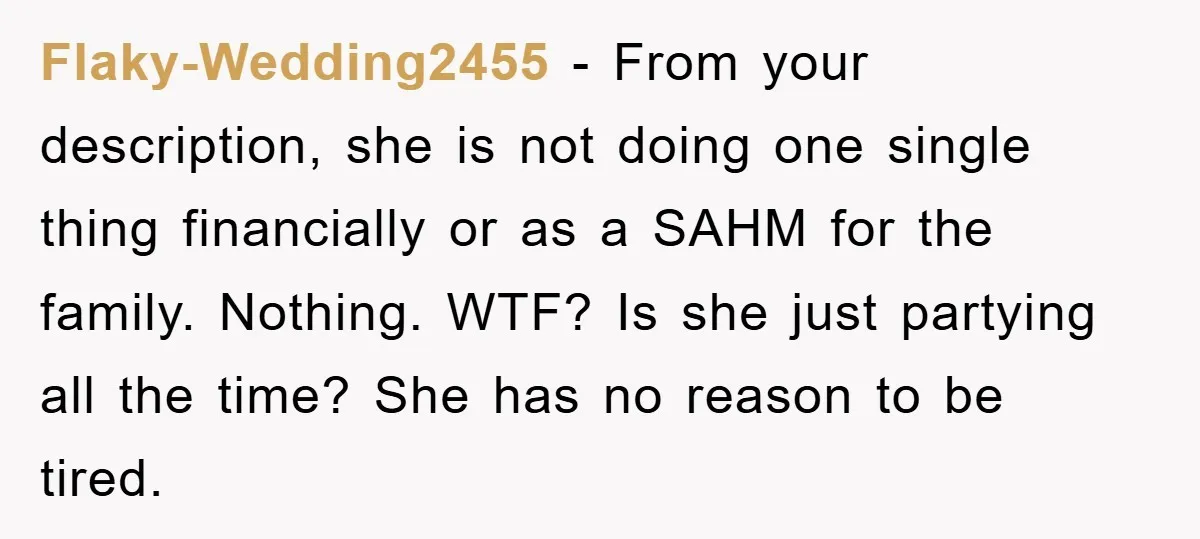 Flaky-Wedding2455 − From your description, she is not doing one single thing financially or as a SAHM for the family. Nothing. WTF? Is she just partying all the time? She...