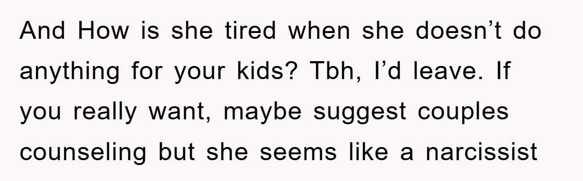 And How is she tired when she doesn’t do anything for your kids? Tbh, I’d leave. If you really want, maybe suggest couples counseling but she seems like a narcissist