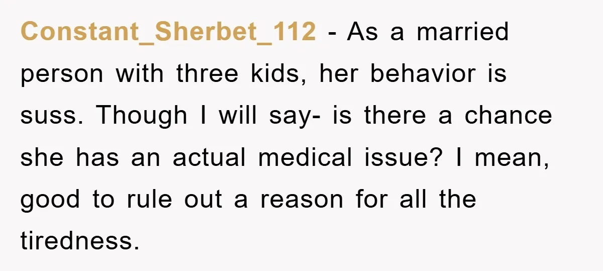 Constant_Sherbet_112 − As a married person with three kids, her behavior is suss. Though I will say- is there a chance she has an actual medical issue? I mean, good...