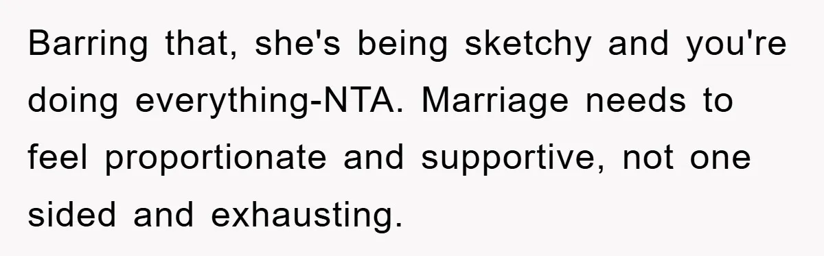 Barring that, she's being sketchy and you're doing everything-NTA. Marriage needs to feel proportionate and supportive, not one sided and exhausting.