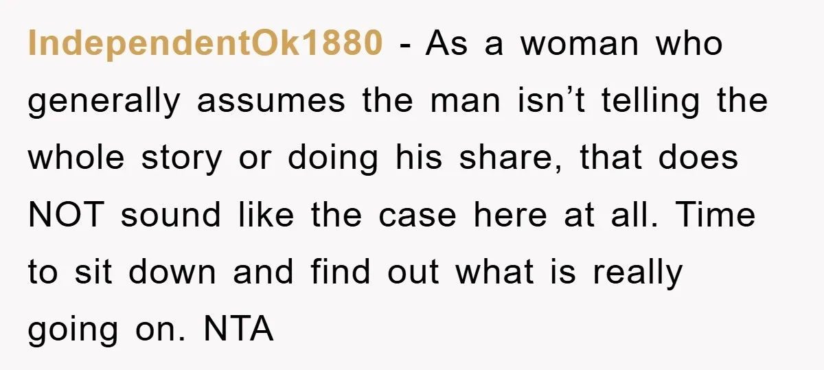 IndependentOk1880 − As a woman who generally assumes the man isn’t telling the whole story or doing his share, that does NOT sound like the case here at all. Time...