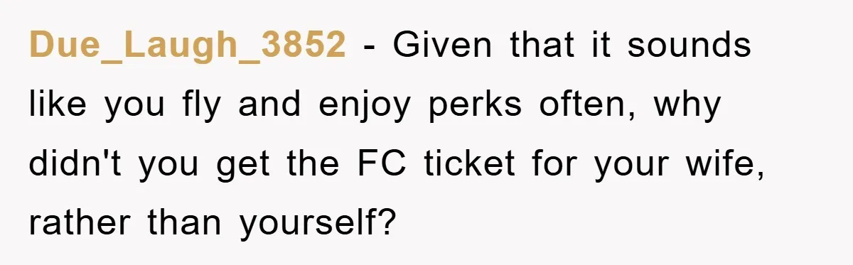 Due_Laugh_3852 − Given that it sounds like you fly and enjoy perks often, why didn't you get the FC ticket for your wife, rather than yourself?