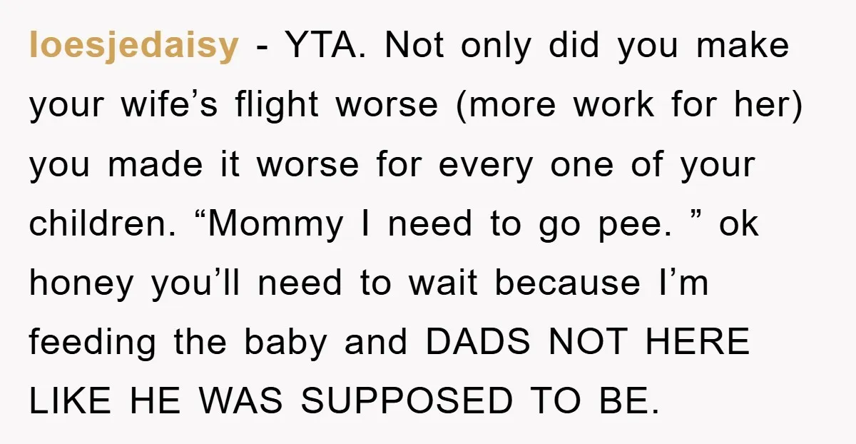 loesjedaisy − YTA. Not only did you make your wife’s flight worse (more work for her) you made it worse for every one of your children. “Mommy I need to...