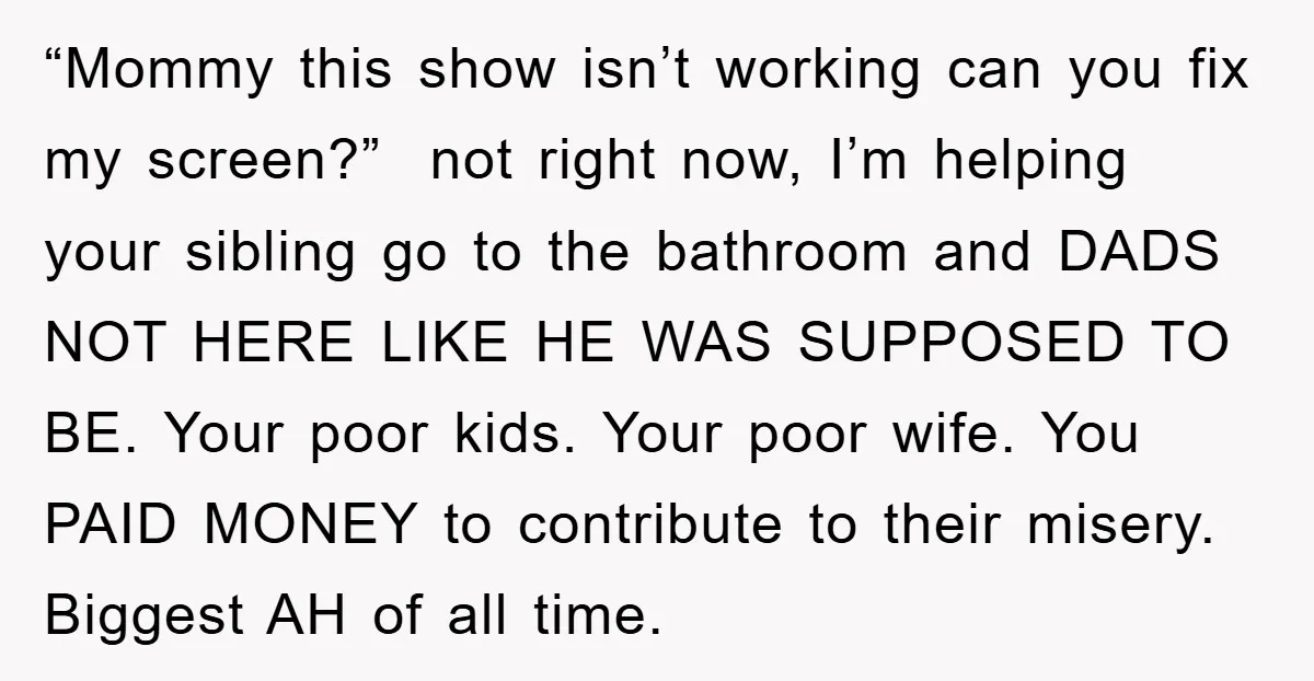 “Mommy this show isn’t working can you fix my screen?” not right now, I’m helping your sibling go to the bathroom and DADS NOT HERE LIKE HE WAS SUPPOSED TO...
