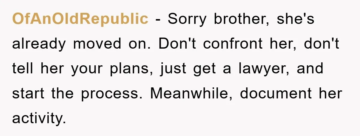 OfAnOldRepublic − Sorry brother, she's already moved on. Don't confront her, don't tell her your plans, just get a lawyer, and start the process. Meanwhile, document her activity.