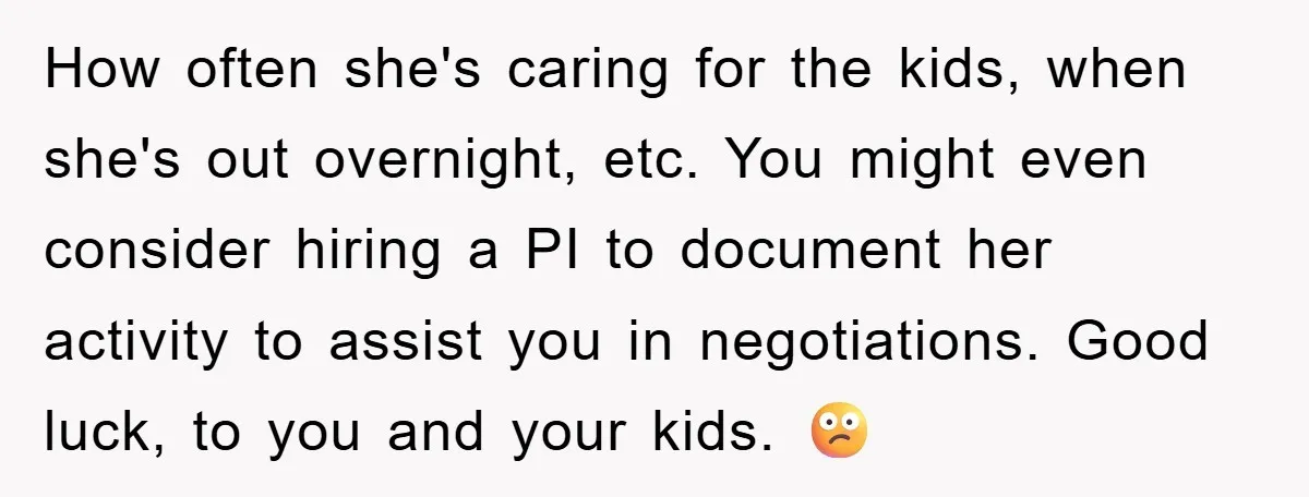 How often she's caring for the kids, when she's out overnight, etc. You might even consider hiring a PI to document her activity to assist you in negotiations. Good luck,...