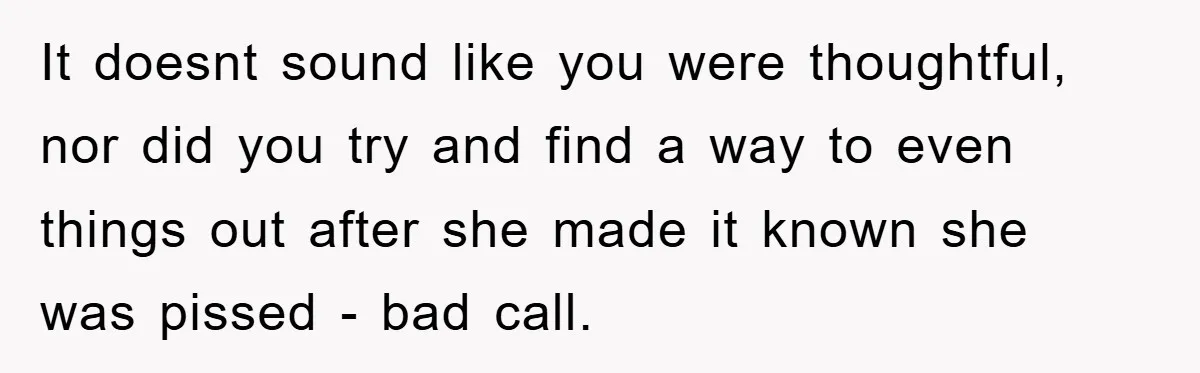 It doesnt sound like you were thoughtful, nor did you try and find a way to even things out after she made it known she was pissed - bad call.