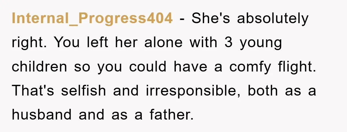 Internal_Progress404 − She's absolutely right. You left her alone with 3 young children so you could have a comfy flight. That's selfish and irresponsible, both as a husband and as...