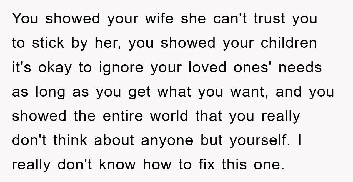 You showed your wife she can't trust you to stick by her, you showed your children it's okay to ignore your loved ones' needs as long as you get what...