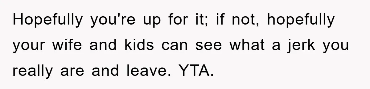 Hopefully you're up for it; if not, hopefully your wife and kids can see what a jerk you really are and leave. YTA.