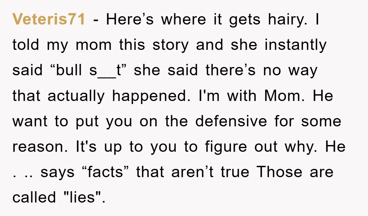 Veteris71 − Here’s where it gets hairy. I told my mom this story and she instantly said “bull s__t” she said there’s no way that actually happened. I'm with Mom....