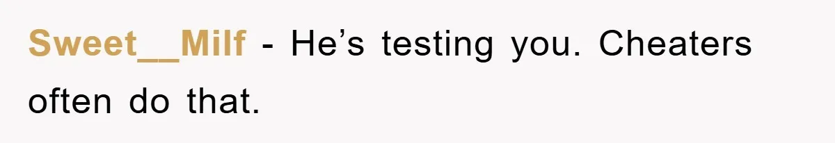 Sweet__Milf − He’s testing you. Cheaters often do that.