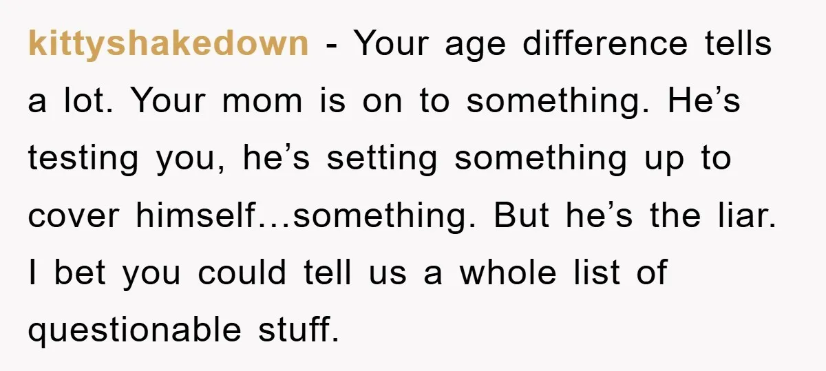 kittyshakedown − Your age difference tells a lot. Your mom is on to something. He’s testing you, he’s setting something up to cover himself…something. But he’s the liar. I bet...