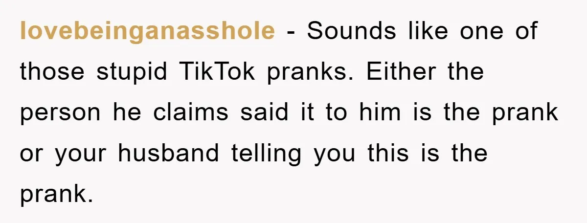 lovebeinganasshole − Sounds like one of those stupid TikTok pranks. Either the person he claims said it to him is the prank or your husband telling you this is the...