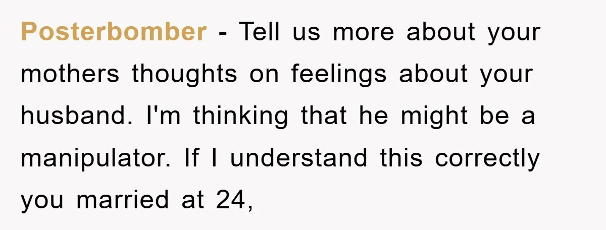 Posterbomber − Tell us more about your mothers thoughts on feelings about your husband. I'm thinking that he might be a manipulator. If I understand this correctly you married at...