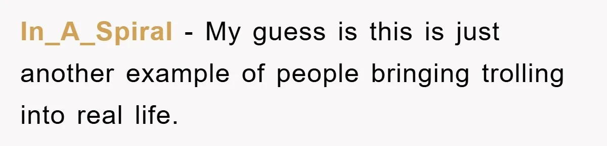 In_A_Spiral − My guess is this is just another example of people bringing trolling into real life.