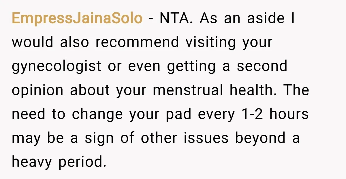 EmpressJainaSolo − NTA. As an aside I would also recommend visiting your gynecologist or even getting a second opinion about your menstrual health. The need to change your pad every...