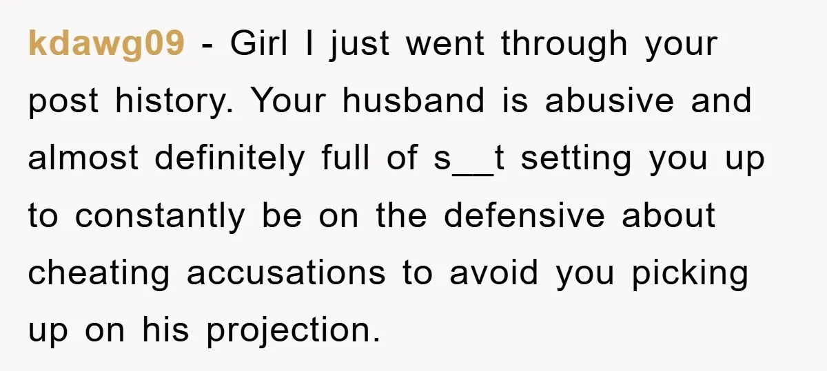 kdawg09 − Girl I just went through your post history. Your husband is abusive and almost definitely full of s__t setting you up to constantly be on the defensive about...