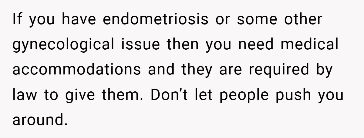 If you have endometriosis or some other gynecological issue then you need medical accommodations and they are required by law to give them. Don’t let people push you around.