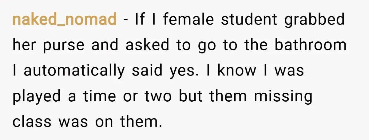 naked_nomad − If I female student grabbed her purse and asked to go to the bathroom I automatically said yes. I know I was played a time or two but...